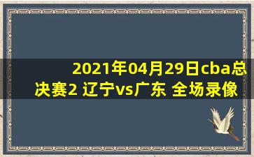 2021年04月29日cba总决赛2 辽宁vs广东 全场录像回放